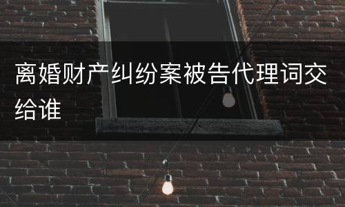 离婚财产纠纷案被告代理词交给谁