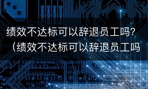 绩效不达标可以辞退员工吗？（绩效不达标可以辞退员工吗怎么赔偿）
