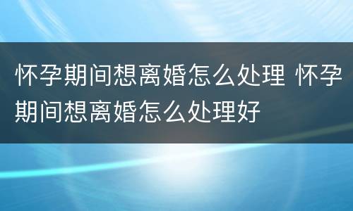 怀孕期间想离婚怎么处理 怀孕期间想离婚怎么处理好