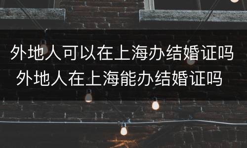 外地人可以在上海办结婚证吗 外地人在上海能办结婚证吗