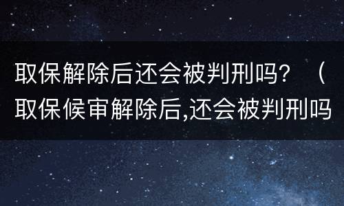 取保解除后还会被判刑吗？（取保候审解除后,还会被判刑吗?）