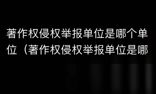 著作权侵权举报单位是哪个单位（著作权侵权举报单位是哪个单位负责）