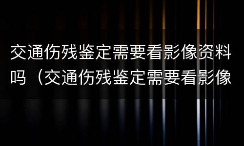 交通伤残鉴定需要看影像资料吗（交通伤残鉴定需要看影像资料吗）
