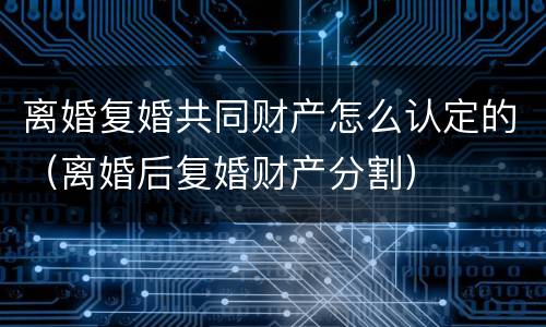 离婚复婚共同财产怎么认定的（离婚后复婚财产分割）