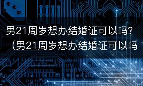 男21周岁想办结婚证可以吗？（男21周岁想办结婚证可以吗）