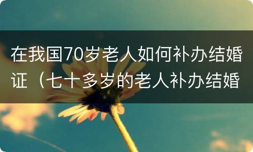 在我国70岁老人如何补办结婚证（七十多岁的老人补办结婚证需要什么证件）