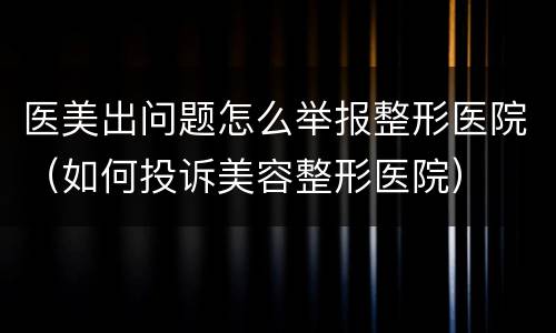 医美出问题怎么举报整形医院（如何投诉美容整形医院）