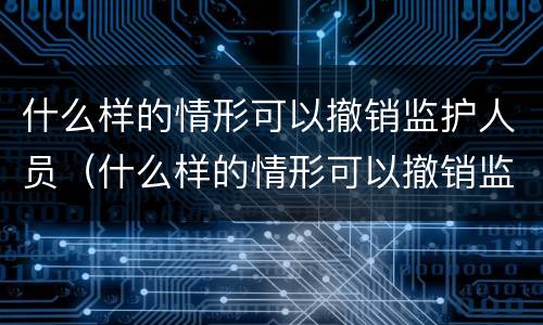 什么样的情形可以撤销监护人员（什么样的情形可以撤销监护人员执行）