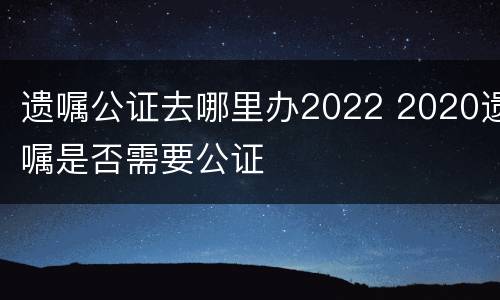 遗嘱公证去哪里办2022 2020遗嘱是否需要公证