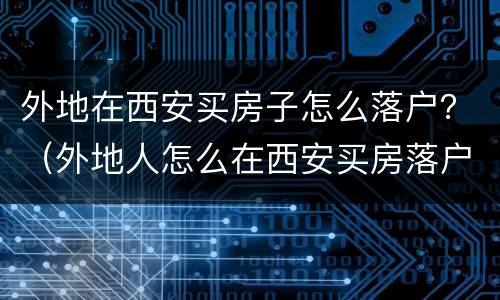 外地在西安买房子怎么落户？（外地人怎么在西安买房落户）