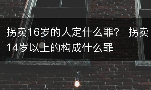 拐卖16岁的人定什么罪？ 拐卖14岁以上的构成什么罪
