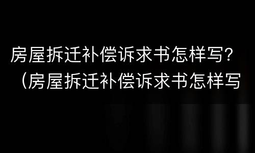 房屋拆迁补偿诉求书怎样写？（房屋拆迁补偿诉求书怎样写才好）