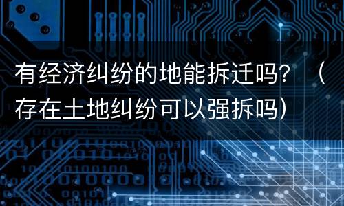 有经济纠纷的地能拆迁吗？（存在土地纠纷可以强拆吗）