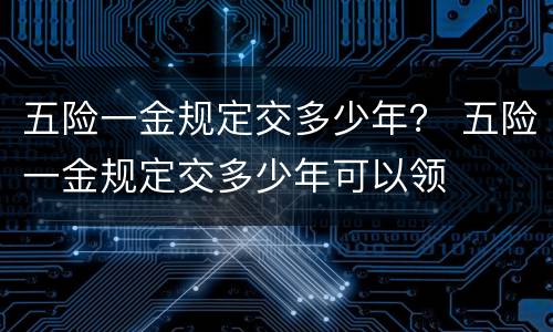 五险一金规定交多少年？ 五险一金规定交多少年可以领
