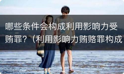 哪些条件会构成利用影响力受贿罪?（利用影响力贿赂罪构成要件）