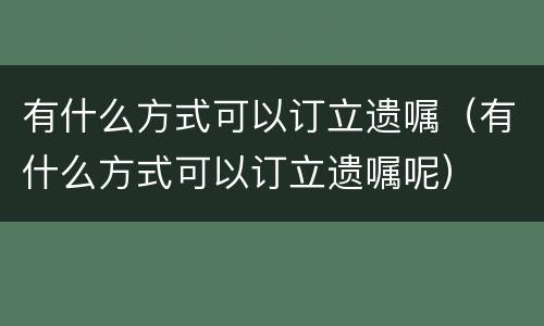 有什么方式可以订立遗嘱（有什么方式可以订立遗嘱呢）