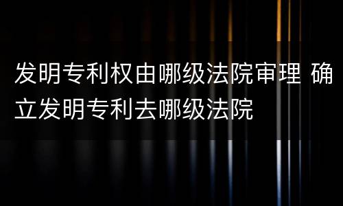 发明专利权由哪级法院审理 确立发明专利去哪级法院