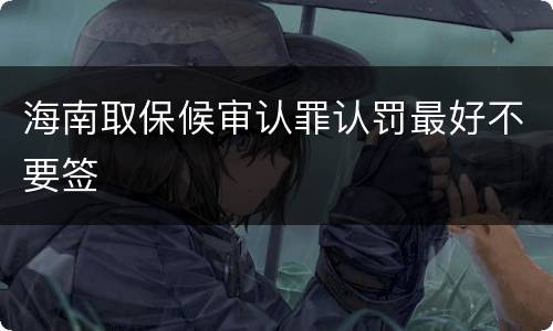 海南取保候审认罪认罚最好不要签
