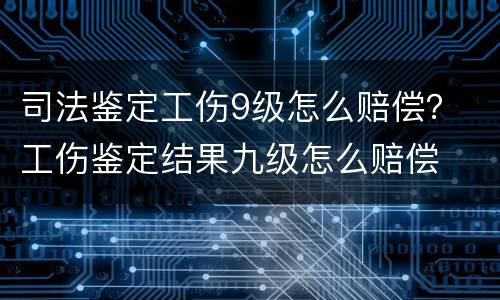 司法鉴定工伤9级怎么赔偿？ 工伤鉴定结果九级怎么赔偿