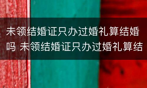 未领结婚证只办过婚礼算结婚吗 未领结婚证只办过婚礼算结婚吗知乎