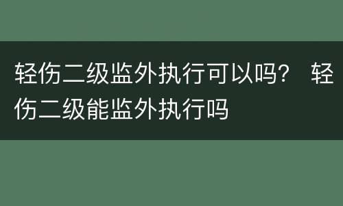 轻伤二级监外执行可以吗？ 轻伤二级能监外执行吗