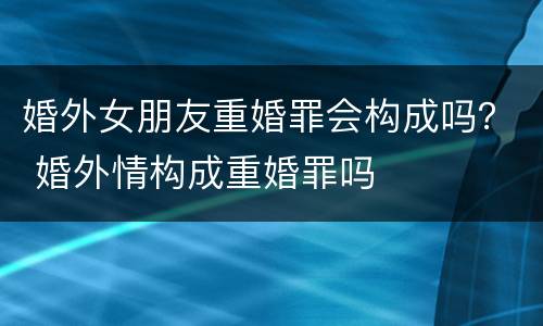 婚外女朋友重婚罪会构成吗？ 婚外情构成重婚罪吗