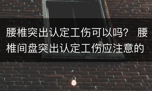 腰椎突出认定工伤可以吗？ 腰椎间盘突出认定工伤应注意的事项