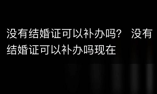 没有结婚证可以补办吗？ 没有结婚证可以补办吗现在