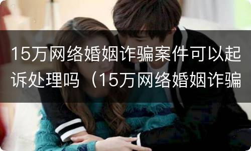 15万网络婚姻诈骗案件可以起诉处理吗（15万网络婚姻诈骗案件可以起诉处理吗知乎）