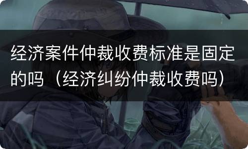 经济案件仲裁收费标准是固定的吗（经济纠纷仲裁收费吗）