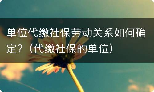 单位代缴社保劳动关系如何确定?（代缴社保的单位）