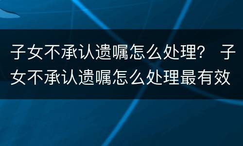 子女不承认遗嘱怎么处理？ 子女不承认遗嘱怎么处理最有效