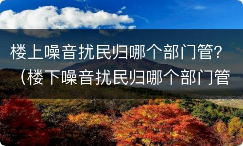 楼上噪音扰民归哪个部门管？（楼下噪音扰民归哪个部门管）