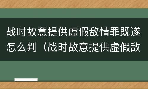 战时故意提供虚假敌情罪既遂怎么判（战时故意提供虚假敌情罪既遂怎么判刑）
