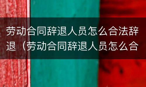 劳动合同辞退人员怎么合法辞退（劳动合同辞退人员怎么合法辞退的）