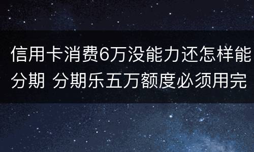 信用卡消费6万没能力还怎样能分期 分期乐五万额度必须用完吗