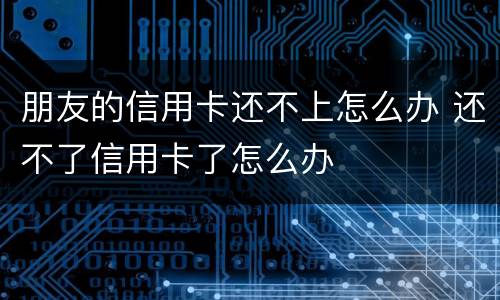 朋友的信用卡还不上怎么办 还不了信用卡了怎么办
