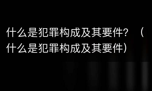 什么是犯罪构成及其要件？（什么是犯罪构成及其要件）