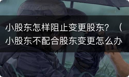 小股东怎样阻止变更股东？（小股东不配合股东变更怎么办）