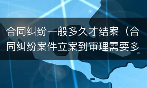 合同纠纷一般多久才结案（合同纠纷案件立案到审理需要多久）
