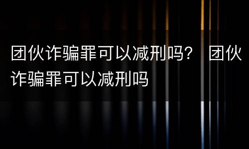 团伙诈骗罪可以减刑吗？ 团伙诈骗罪可以减刑吗