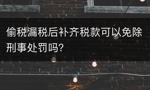 偷税漏税后补齐税款可以免除刑事处罚吗？