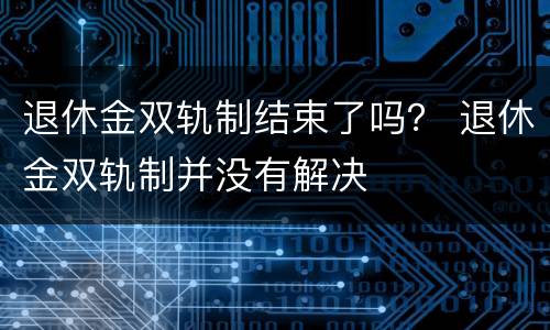 退休金双轨制结束了吗？ 退休金双轨制并没有解决