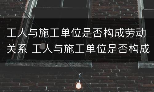 工人与施工单位是否构成劳动关系 工人与施工单位是否构成劳动关系案例