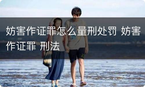 妨害作证罪怎么量刑处罚 妨害作证罪 刑法