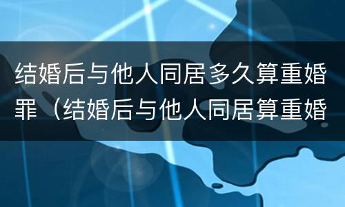 结婚后与他人同居多久算重婚罪（结婚后与他人同居算重婚罪吗）