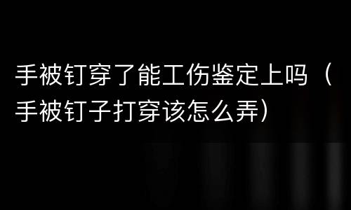 手被钉穿了能工伤鉴定上吗（手被钉子打穿该怎么弄）