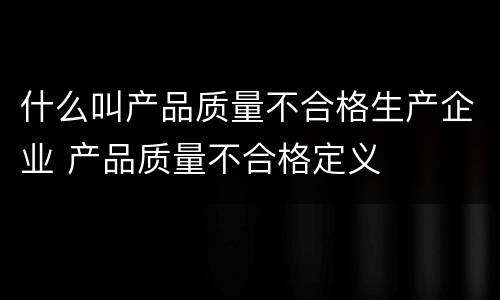 什么叫产品质量不合格生产企业 产品质量不合格定义