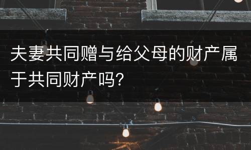 夫妻共同赠与给父母的财产属于共同财产吗？