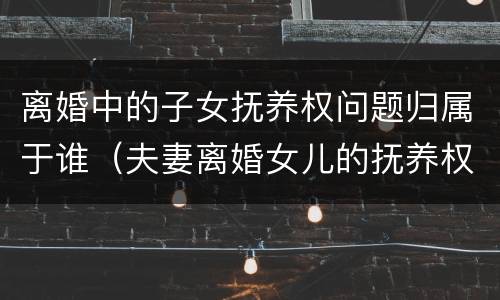 离婚中的子女抚养权问题归属于谁（夫妻离婚女儿的抚养权归谁）